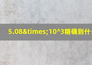 5.08×10^3精确到什么位